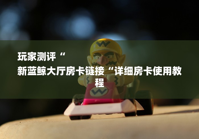 玩家测评“
新蓝鲸大厅房卡链接“详细房卡使用教程