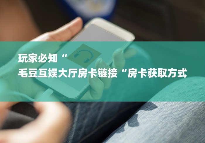 玩家必知“
毛豆互娱大厅房卡链接“房卡获取方式 