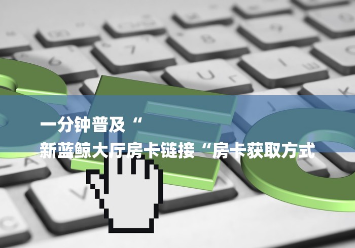 一分钟普及“
新蓝鲸大厅房卡链接“房卡获取方式