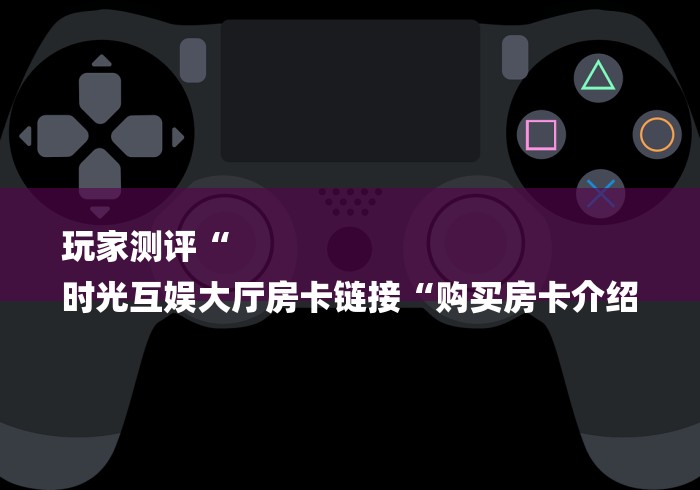 玩家测评“
时光互娱大厅房卡链接“购买房卡介绍