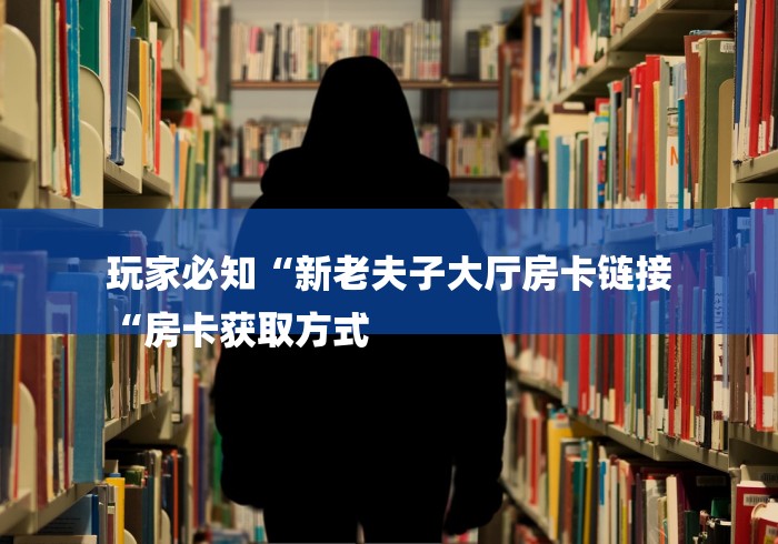 玩家必知“新老夫子大厅房卡链接
“房卡获取方式