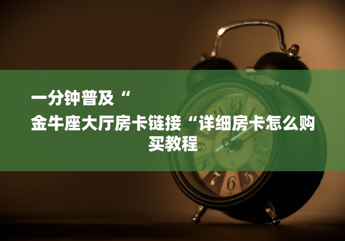 一分钟普及“
金牛座大厅房卡链接“详细房卡怎么购买教程