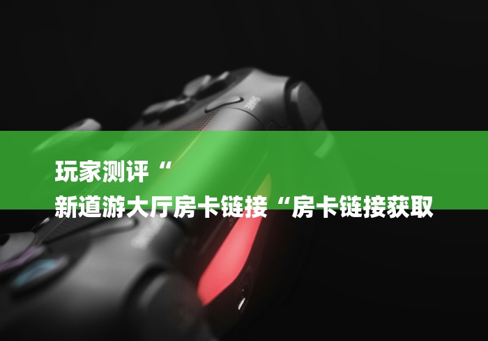 玩家测评“
新道游大厅房卡链接“房卡链接获取