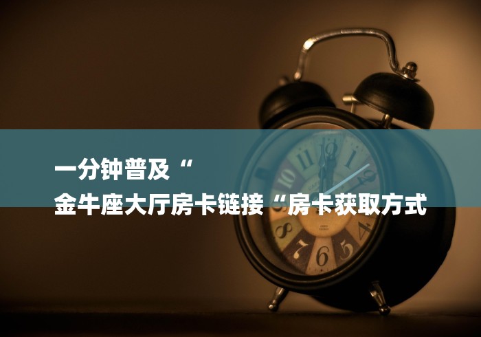一分钟普及“
金牛座大厅房卡链接“房卡获取方式