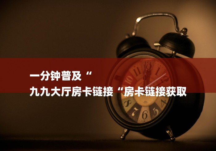 一分钟普及“
九九大厅房卡链接“房卡链接获取