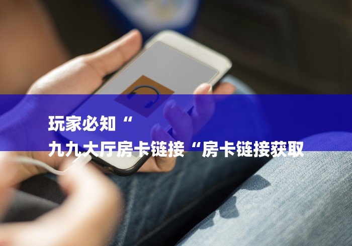 玩家必知“
九九大厅房卡链接“房卡链接获取