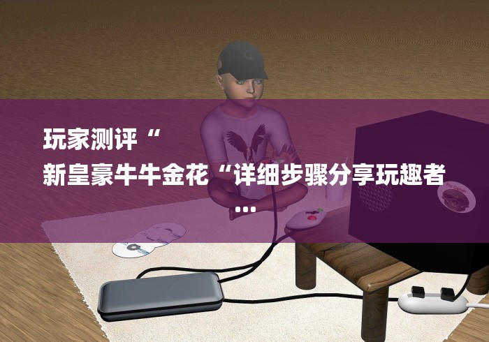 玩家测评“
新皇豪牛牛金花“详细步骤分享玩趣者... 玩家测评“
新皇豪牛牛金花“详细步骤分享玩趣者...