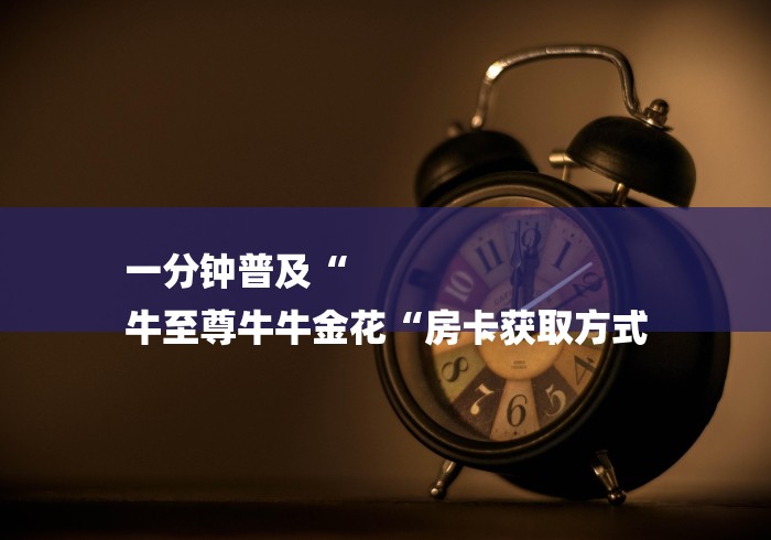 一分钟普及“
牛至尊牛牛金花“房卡获取方式 一分钟普及“
牛至尊牛牛金花“房卡获取方式