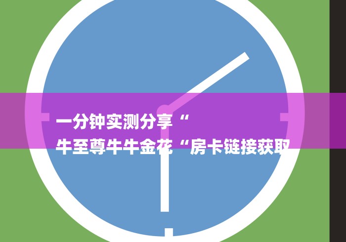 一分钟实测分享“
牛至尊牛牛金花“房卡链接获取 一分钟实测分享“
牛至尊牛牛金花“房卡链接获取