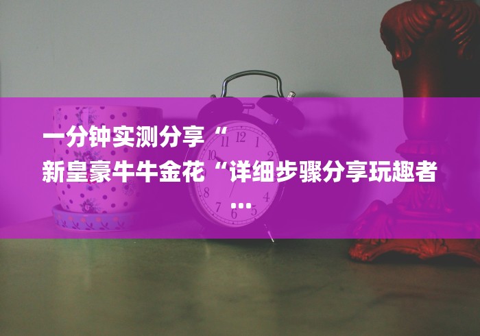 一分钟实测分享“
新皇豪牛牛金花“详细步骤分享玩趣者...