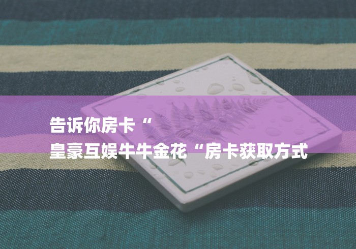 告诉你房卡“
皇豪互娱牛牛金花“房卡获取方式 告诉你房卡“
皇豪互娱牛牛金花“房卡获取方式