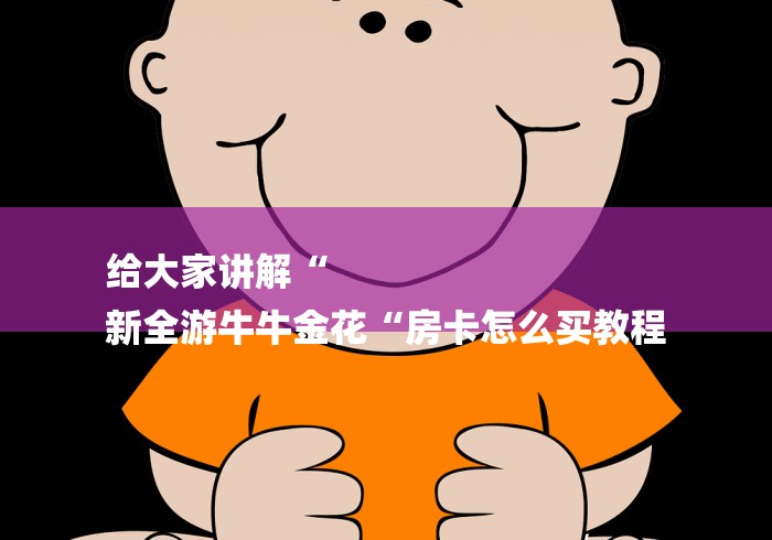 给大家讲解“
新全游牛牛金花“房卡怎么买教程 给大家讲解“
新全游牛牛金花“房卡怎么买教程