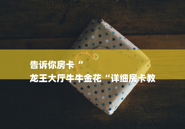 告诉你房卡“
龙王大厅牛牛金花“详细房卡教 告诉你房卡“
龙王大厅牛牛金花“详细房卡教