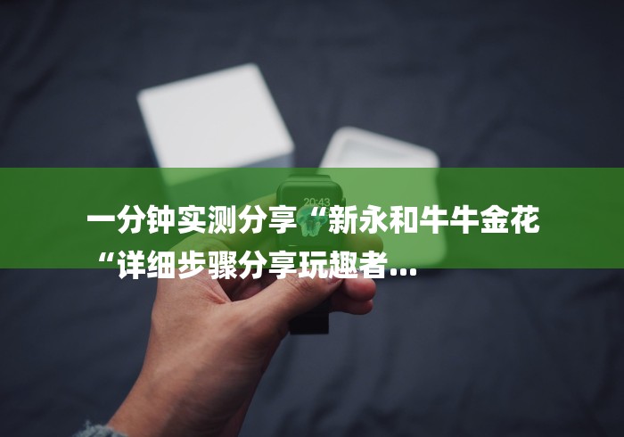 一分钟实测分享“新永和牛牛金花
“详细步骤分享玩趣者... 一分钟实测分享“新永和牛牛金花
“详细步骤分享玩趣者...