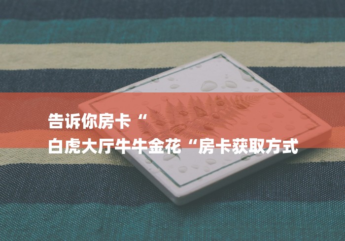 告诉你房卡“
白虎大厅牛牛金花“房卡获取方式 告诉你房卡“
白虎大厅牛牛金花“房卡获取方式