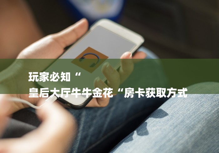 玩家必知“
皇后大厅牛牛金花“房卡获取方式 玩家必知“
皇后大厅牛牛金花“房卡获取方式