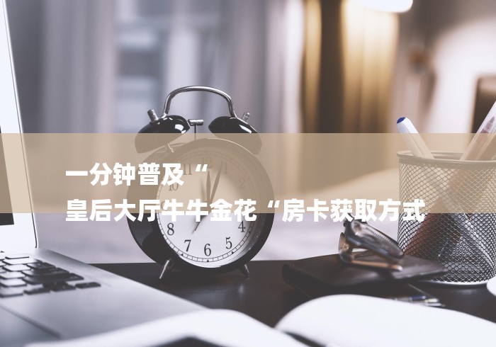 一分钟普及“
皇后大厅牛牛金花“房卡获取方式 