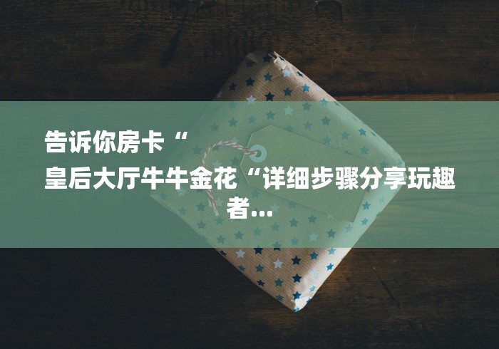 告诉你房卡“
皇后大厅牛牛金花“详细步骤分享玩趣者... 告诉你房卡“
皇后大厅牛牛金花“详细步骤分享玩趣者...