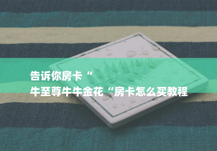 告诉你房卡“
牛至尊牛牛金花“房卡怎么买教程 告诉你房卡“
牛至尊牛牛金花“房卡怎么买教程