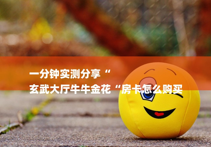 一分钟实测分享“
玄武大厅牛牛金花“房卡怎么购买 一分钟实测分享“
玄武大厅牛牛金花“房卡怎么购买