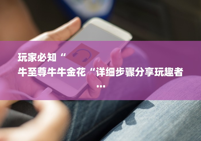 玩家必知“
牛至尊牛牛金花“详细步骤分享玩趣者... 玩家必知“
牛至尊牛牛金花“详细步骤分享玩趣者...