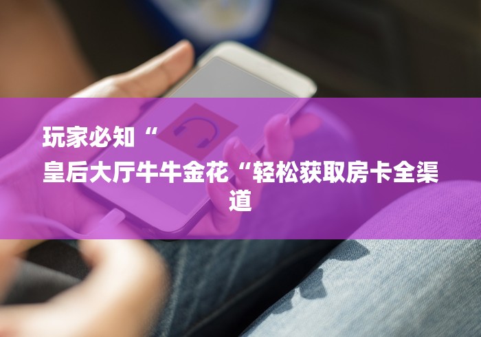 玩家必知“
皇后大厅牛牛金花“轻松获取房卡全渠道 玩家必知“
皇后大厅牛牛金花“轻松获取房卡全渠道