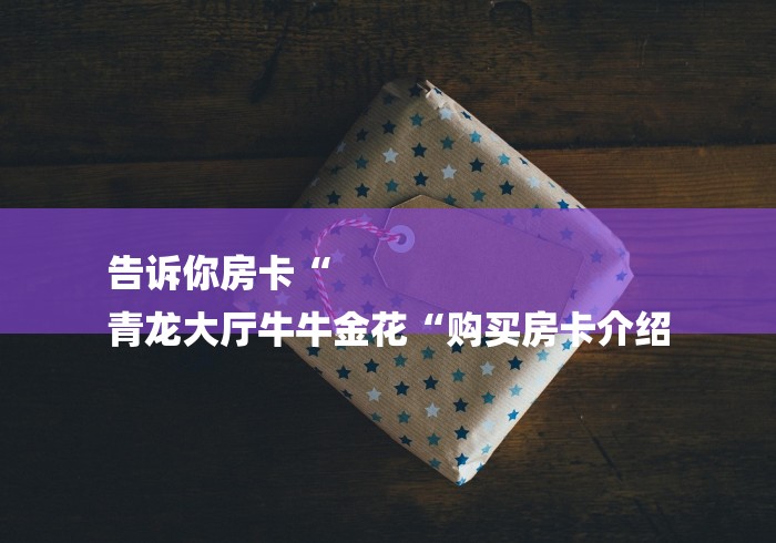 告诉你房卡“
青龙大厅牛牛金花“购买房卡介绍 告诉你房卡“
青龙大厅牛牛金花“购买房卡介绍