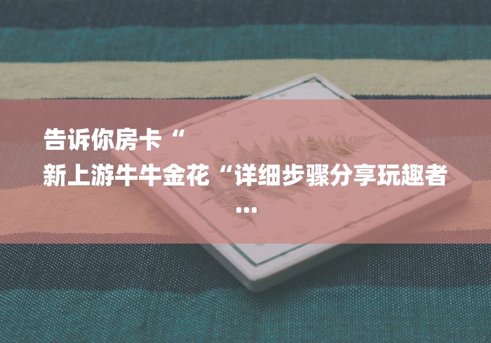 告诉你房卡“
新上游牛牛金花“详细步骤分享玩趣者... 告诉你房卡“
新上游牛牛金花“详细步骤分享玩趣者...