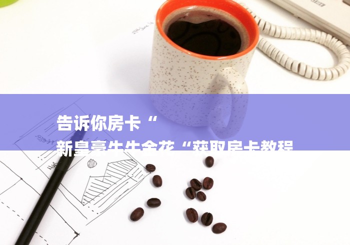 告诉你房卡“
新皇豪牛牛金花“获取房卡教程 告诉你房卡“
新皇豪牛牛金花“获取房卡教程