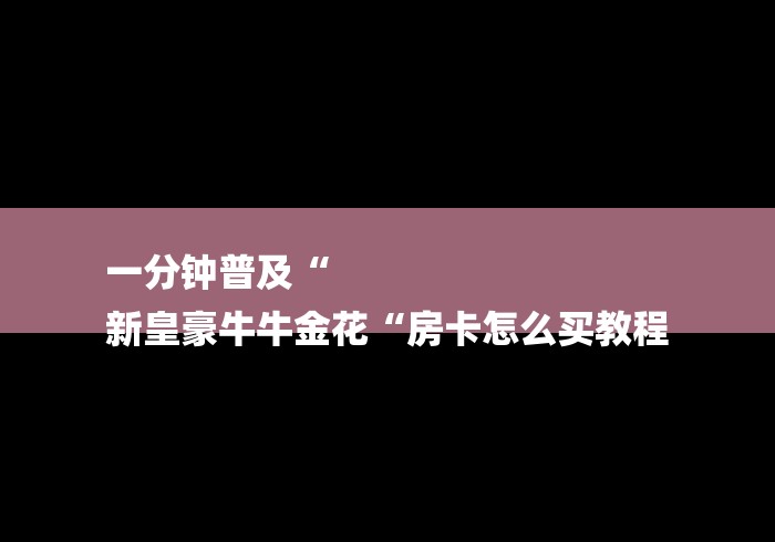 一分钟普及“
新皇豪牛牛金花“房卡怎么买教程 一分钟普及“
新皇豪牛牛金花“房卡怎么买教程