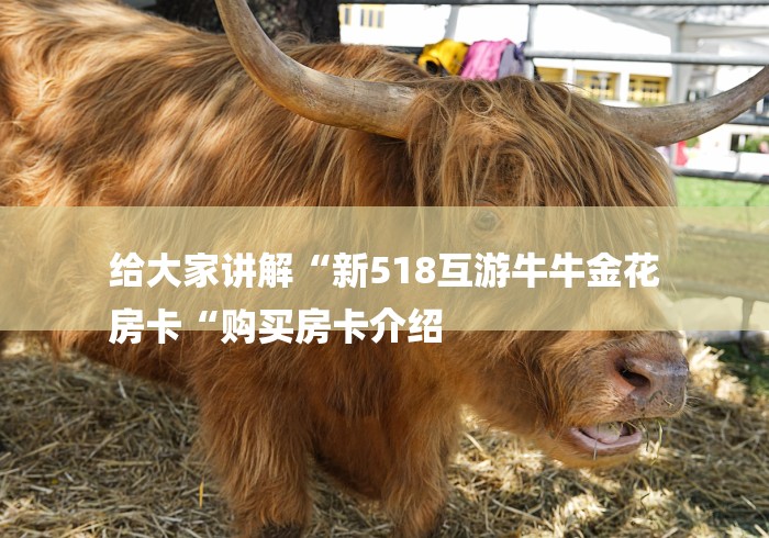 给大家讲解“新518互游牛牛金花
房卡“购买房卡介绍 给大家讲解“新518互游牛牛金花
房卡“购买房卡介绍